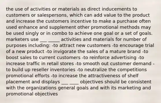 the use of activities or materials as direct inducements to customers or salespersons, which can add value to the product and increase the customers incentive to make a purchase often used enhance and supplement other promotional methods may be used singly or in combo to achieve one goal or a set of goals. marketers use ___ _____ activities and materials for number of purposes including: -to attract new customers -to encourage trial of a new product -to invigorate the sales of a mature brand -to boost sales to current customers -to reinforce advertising -to increase traffic in retail stores -to smooth out customer demand -to build up reseller inventories -to neutralize the competitions promotional efforts -to increase the attractiveness of shelf placement and displays ___ ____ objectives should be consistent with the organizations general goals and with its marketing and promotional objectives