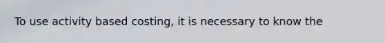 To use activity based costing, it is necessary to know the