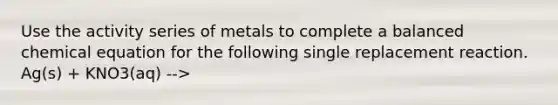 Use the activity series of metals to complete a balanced chemical equation for the following single replacement reaction. Ag(s) + KNO3(aq) -->