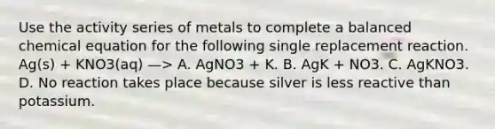 Use the activity series of metals to complete a balanced chemical equation for the following single replacement reaction. Ag(s) + KNO3(aq) —> A. AgNO3 + K. B. AgK + NO3. C. AgKNO3. D. No reaction takes place because silver is less reactive than potassium.