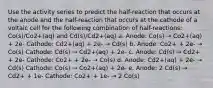 Use the activity series to predict the half-reaction that occurs at the anode and the half-reaction that occurs at the cathode of a voltaic cell for the following combination of half-reactions: Co(s)/Co2+(aq) and Cd(s)/Cd2+(aq) a. Anode: Co(s) → Co2+(aq) + 2e- Cathode: Cd2+(aq) + 2e- → Cd(s) b. Anode: Co2+ + 2e- → Co(s) Cathode: Cd(s) → Cd2+(aq) + 2e- c. Anode: Cd(s) → Cd2+ + 2e- Cathode: Co2+ + 2e- → Co(s) d. Anode: Cd2+(aq) + 2e- → Cd(s) Cathode: Co(s) → Co2+(aq) + 2e- e. Anode: 2 Cd(s) → Cd2+ + 1e- Cathode: Co2+ + 1e- → 2 Co(s)