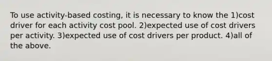 To use activity-based costing, it is necessary to know the 1)cost driver for each activity cost pool. 2)expected use of cost drivers per activity. 3)expected use of cost drivers per product. 4)all of the above.