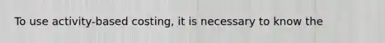 To use activity-based costing, it is necessary to know the