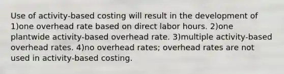 Use of activity-based costing will result in the development of 1)one overhead rate based on direct labor hours. 2)one plantwide activity-based overhead rate. 3)multiple activity-based overhead rates. 4)no overhead rates; overhead rates are not used in activity-based costing.