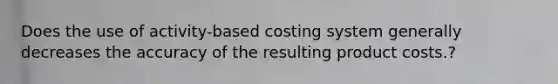 Does the use of activity-based costing system generally decreases the accuracy of the resulting product costs.?