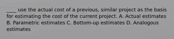 ____ use the actual cost of a previous, similar project as the basis for estimating the cost of the current project. A. Actual estimates B. Parametric estimates C. Bottom-up estimates D. Analogous estimates