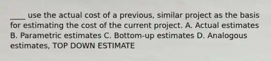 ____ use the actual cost of a previous, similar project as the basis for estimating the cost of the current project. A. Actual estimates B. Parametric estimates C. Bottom-up estimates D. Analogous estimates, TOP DOWN ESTIMATE