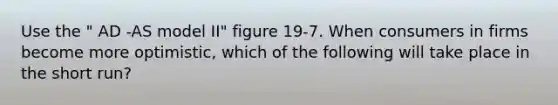 Use the " AD -AS model II" figure 19-7. When consumers in firms become more optimistic, which of the following will take place in the short run?