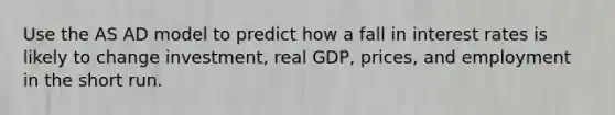 Use the AS AD model to predict how a fall in interest rates is likely to change investment, real GDP, prices, and employment in the short run.