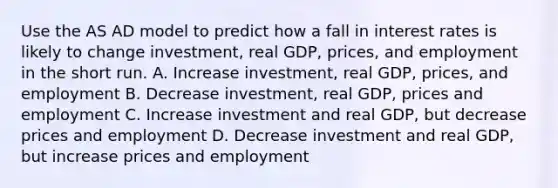 Use the AS AD model to predict how a fall in interest rates is likely to change investment, real GDP, prices, and employment in the short run. A. Increase investment, real GDP, prices, and employment B. Decrease investment, real GDP, prices and employment C. Increase investment and real GDP, but decrease prices and employment D. Decrease investment and real GDP, but increase prices and employment