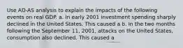 Use AD-AS analysis to explain the impacts of the following events on real GDP. a. In early 2001 investment spending sharply declined in the United States. This caused a b. In the two months following the September 11, 2001, attacks on the United States, consumption also declined. This caused a