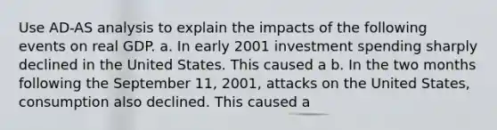 Use AD-AS analysis to explain the impacts of the following events on real GDP. a. In early 2001 investment spending sharply declined in the United States. This caused a b. In the two months following the September 11, 2001, attacks on the United States, consumption also declined. This caused a