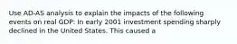 Use AD-AS analysis to explain the impacts of the following events on real GDP: In early 2001 investment spending sharply declined in the United States. This caused a