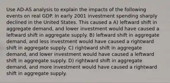 Use AD-AS analysis to explain the impacts of the following events on real GDP. In early 2001 investment spending sharply declined in the United States. This caused a A) leftward shift in aggregate demand, and lower investment would have caused a leftward shift in aggregate supply. B) leftward shift in aggregate demand, and less investment would have caused a rightward shift in aggregate supply. C) rightward shift in aggregate demand, and lower investment would have caused a leftward shift in aggregate supply. D) rightward shift in aggregate demand, and more investment would have caused a rightward shift in aggregate supply.