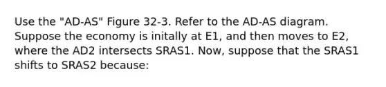 Use the "AD-AS" Figure 32-3. Refer to the AD-AS diagram. Suppose the economy is initally at E1, and then moves to E2, where the AD2 intersects SRAS1. Now, suppose that the SRAS1 shifts to SRAS2 because: