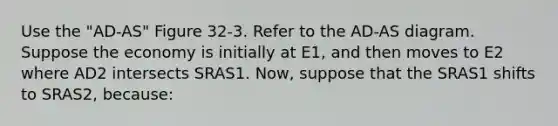 Use the "AD-AS" Figure 32-3. Refer to the AD-AS diagram. Suppose the economy is initially at E1, and then moves to E2 where AD2 intersects SRAS1. Now, suppose that the SRAS1 shifts to SRAS2, because: