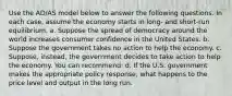 Use the AD/AS model below to answer the following questions. In each case, assume the economy starts in long- and short-run equilibrium. a. Suppose the spread of democracy around the world increases consumer confidence in the United States. b. Suppose the government takes no action to help the economy. c. Suppose, instead, the government decides to take action to help the economy. You can recommend: d. If the U.S. government makes the appropriate policy response, what happens to the price level and output in the long run.