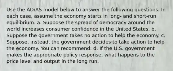 Use the AD/AS model below to answer the following questions. In each case, assume the economy starts in long- and short-run equilibrium. a. Suppose the spread of democracy around the world increases consumer confidence in the United States. b. Suppose the government takes no action to help the economy. c. Suppose, instead, the government decides to take action to help the economy. You can recommend: d. If the U.S. government makes the appropriate policy response, what happens to the price level and output in the long run.