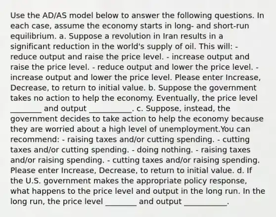 Use the AD/AS model below to answer the following questions. In each case, assume the economy starts in long- and short-run equilibrium. a. Suppose a revolution in Iran results in a significant reduction in the world's supply of oil. This will: - reduce output and raise the price level. - increase output and raise the price level. - reduce output and lower the price level. - increase output and lower the price level. Please enter Increase, Decrease, to return to initial value. b. Suppose the government takes no action to help the economy. Eventually, the price level ________ and output ___________. c. Suppose, instead, the government decides to take action to help the economy because they are worried about a high level of unemployment.You can recommend: - raising taxes and/or cutting spending. - cutting taxes and/or cutting spending. - doing nothing. - raising taxes and/or raising spending. - cutting taxes and/or raising spending. Please enter Increase, Decrease, to return to initial value. d. If the U.S. government makes the appropriate policy response, what happens to the price level and output in the long run. In the long run, the price level ________ and output ___________.