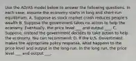 Use the AD/AS model below to answer the following questions. In each case, assume the economy starts in long and short-run equilibrium. A. Suppose as stock market crash reduces people's wealth B. Suppose the government takes no action to help the economy. Eventually, the price level ___ and output ___. C. Suppose, instead the government decides to take action to help the economy. You can recommend: D. If the U.S. Government makes the appropriate policy response, what happens to the price level and output in the long-run. In the long run, the price level ___ and output ___.