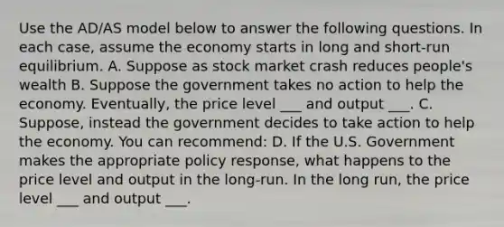 Use the AD/AS model below to answer the following questions. In each case, assume the economy starts in long and short-run equilibrium. A. Suppose as stock market crash reduces people's wealth B. Suppose the government takes no action to help the economy. Eventually, the price level ___ and output ___. C. Suppose, instead the government decides to take action to help the economy. You can recommend: D. If the U.S. Government makes the appropriate policy response, what happens to the price level and output in the long-run. In the long run, the price level ___ and output ___.