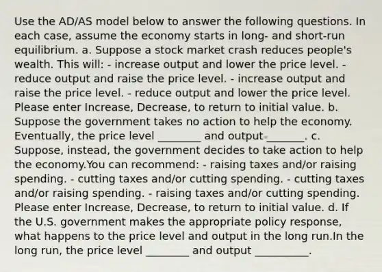 Use the AD/AS model below to answer the following questions. In each case, assume the economy starts in long- and short-run equilibrium. a. Suppose a stock market crash reduces people's wealth. This will: - increase output and lower the price level. - reduce output and raise the price level. - increase output and raise the price level. - reduce output and lower the price level. Please enter Increase, Decrease, to return to initial value. b. Suppose the government takes no action to help the economy. Eventually, the price level ________ and output _______. c. Suppose, instead, the government decides to take action to help the economy.You can recommend: - raising taxes and/or raising spending. - cutting taxes and/or cutting spending. - cutting taxes and/or raising spending. - raising taxes and/or cutting spending. Please enter Increase, Decrease, to return to initial value. d. If the U.S. government makes the appropriate policy response, what happens to the price level and output in the long run.In the long run, the price level ________ and output __________.