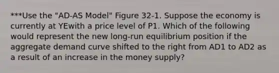 ***Use the "AD-AS Model" Figure 32-1. Suppose the economy is currently at YEwith a price level of P1. Which of the following would represent the new long-run equilibrium position if the aggregate demand curve shifted to the right from AD1 to AD2 as a result of an increase in the money supply?