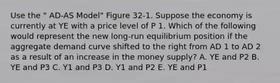 Use the " AD-AS Model" Figure 32-1. Suppose the economy is currently at YE with a price level of P 1. Which of the following would represent the new long-run equilibrium position if the aggregate demand curve shifted to the right from AD 1 to AD 2 as a result of an increase in the money supply? A. YE and P2 B. YE and P3 C. Y1 and P3 D. Y1 and P2 E. YE and P1