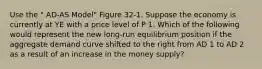 Use the " AD-AS Model" Figure 32-1. Suppose the economy is currently at YE with a price level of P 1. Which of the following would represent the new long-run equilibrium position if the aggregate demand curve shifted to the right from AD 1 to AD 2 as a result of an increase in the money supply?