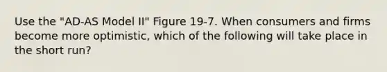 Use the "AD-AS Model II" Figure 19-7. When consumers and firms become more optimistic, which of the following will take place in the short run?