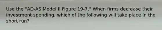 Use the "AD-AS Model II Figure 19-7." When firms decrease their investment spending, which of the following will take place in the short run?
