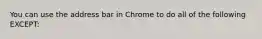 ​You can use the address bar in Chrome to do all of the following EXCEPT: