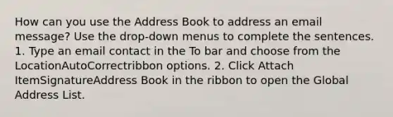 How can you use the Address Book to address an email message? Use the drop-down menus to complete the sentences. 1. Type an email contact in the To bar and choose from the LocationAutoCorrectribbon options. 2. Click Attach ItemSignatureAddress Book in the ribbon to open the Global Address List.