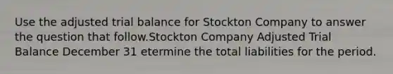 Use the adjusted trial balance for Stockton Company to answer the question that follow.Stockton Company Adjusted Trial Balance December 31 etermine the total liabilities for the period.