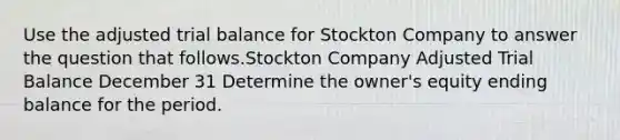 Use the adjusted trial balance for Stockton Company to answer the question that follows.Stockton Company Adjusted Trial Balance December 31 Determine the owner's equity ending balance for the period.