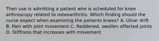 Then use is admitting a patient who is scheduled for knee arthroscopy related to osteoarthritis. Which finding should the nurse expect when examining the patients knees? A. Ulnar drift B. Pain with joint movement C. Reddened, swollen affected joints D. Stiffness that increases with movement