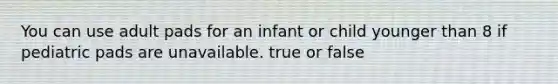 You can use adult pads for an infant or child younger than 8 if pediatric pads are unavailable. true or false