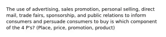 The use of advertising, sales promotion, personal selling, direct mail, trade fairs, sponsorship, and public relations to inform consumers and persuade consumers to buy is which component of the 4 P's? (Place, price, promotion, product)