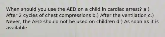 When should you use the AED on a child in cardiac arrest? a.) After 2 cycles of chest compressions b.) After the ventilation c.) Never, the AED should not be used on children d.) As soon as it is available