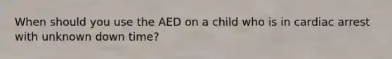 When should you use the AED on a child who is in cardiac arrest with unknown down time?