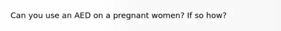 Can you use an AED on a pregnant women? If so how?