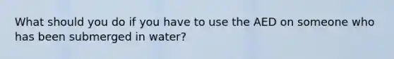 What should you do if you have to use the AED on someone who has been submerged in water?