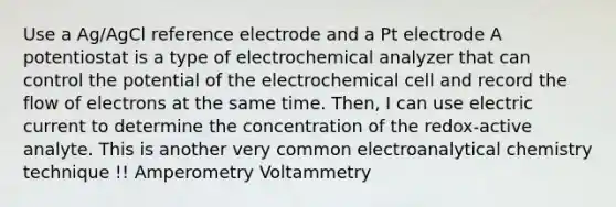 Use a Ag/AgCl reference electrode and a Pt electrode A potentiostat is a type of electrochemical analyzer that can control the potential of the electrochemical cell and record the flow of electrons at the same time. Then, I can use electric current to determine the concentration of the redox-active analyte. This is another very common electroanalytical chemistry technique !! Amperometry Voltammetry