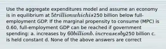 Use the aggregate expenditures model and assume an economy is in equilibrium at 5 trillion which is250 billion below full-employment GDP. If the marginal propensity to consume (MPC) is 0.60, full-employment GDP can be reached if government spending: a. increases by 60 billion b. increases by250 billion c. is held constant d. None of the above answers are correct