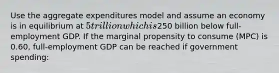 Use the aggregate expenditures model and assume an economy is in equilibrium at 5 trillion which is250 billion below full-employment GDP. If the marginal propensity to consume (MPC) is 0.60, full-employment GDP can be reached if government spending: