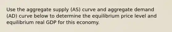 Use the aggregate supply (AS) curve and aggregate demand (AD) curve below to determine the equilibrium price level and equilibrium real GDP for this economy.