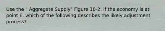 Use the " Aggregate Supply" Figure 18-2. If the economy is at point E, which of the following describes the likely adjustment process?