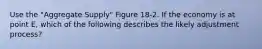 Use the "Aggregate Supply" Figure 18-2. If the economy is at point E, which of the following describes the likely adjustment process?