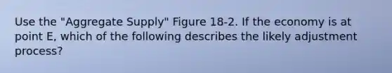 Use the "Aggregate Supply" Figure 18-2. If the economy is at point E, which of the following describes the likely adjustment process?