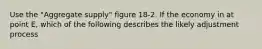 Use the "Aggregate supply" figure 18-2. If the economy in at point E, which of the following describes the likely adjustment process